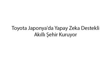 toyota-japonyada-yapay-zeka-destekli-akilli-sehir-kuruyor-1