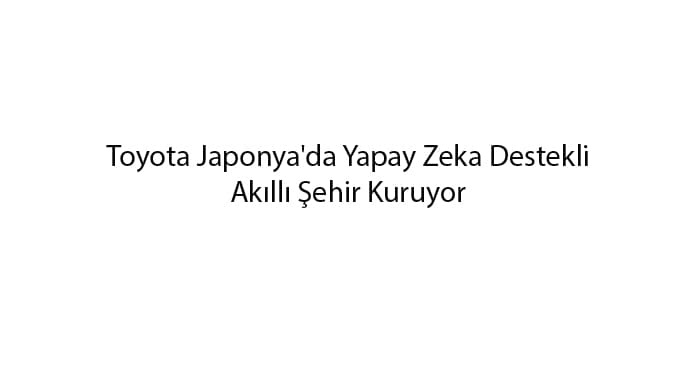 toyota-japonyada-yapay-zeka-destekli-akilli-sehir-kuruyor-1